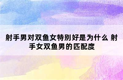 射手男对双鱼女特别好是为什么 射手女双鱼男的匹配度